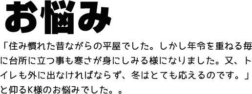 お悩み 「住み慣れた昔ながらの平屋でした。しかし年令を重ねる毎に台所に立つ事も寒さが身にしみる様になりました。又、トイレも外に出なければならず、冬はとても応えるのです。」と仰るK様のお悩みでした。